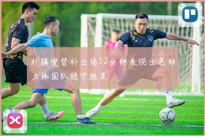 朴镇燮替补出场12分钟表现出色助力韩国队稳守胜果