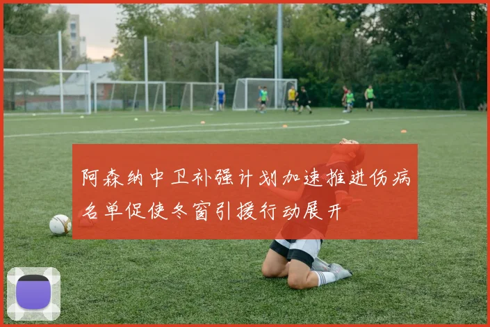 阿森纳中卫补强计划加速推进伤病名单促使冬窗引援行动展开
