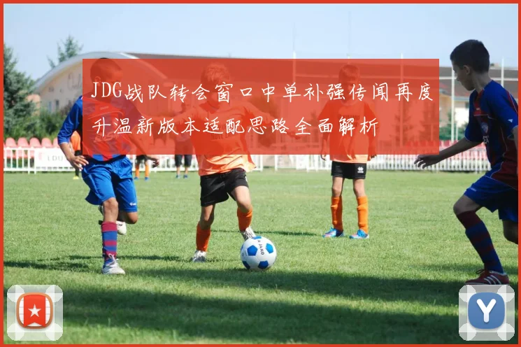 JDG战队转会窗口中单补强传闻再度升温新版本适配思路全面解析
