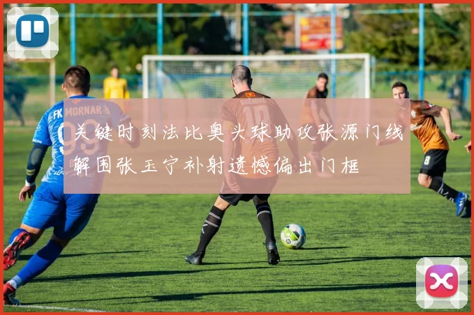 关键时刻法比奥头球助攻张源门线解围张玉宁补射遗憾偏出门框