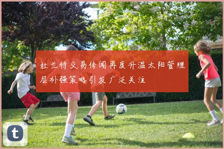 杜兰特交易传闻再度升温太阳管理层补强策略引发广泛关注