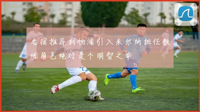 名宿推荐利物浦引入米尔纳担任教练角色绝对是个明智之举