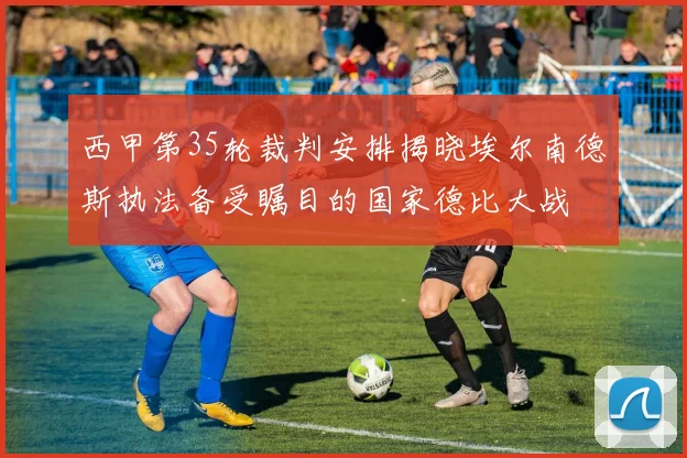 西甲第35轮裁判安排揭晓埃尔南德斯执法备受瞩目的国家德比大战