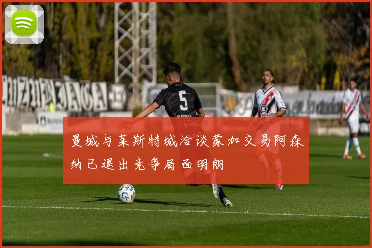 曼城与莱斯特城洽谈蒙加交易阿森纳已退出竞争局面明朗
