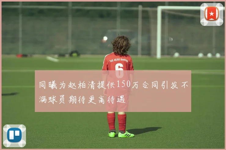 同曦为赵柏清提供150万合同引发不满球员期待更高待遇