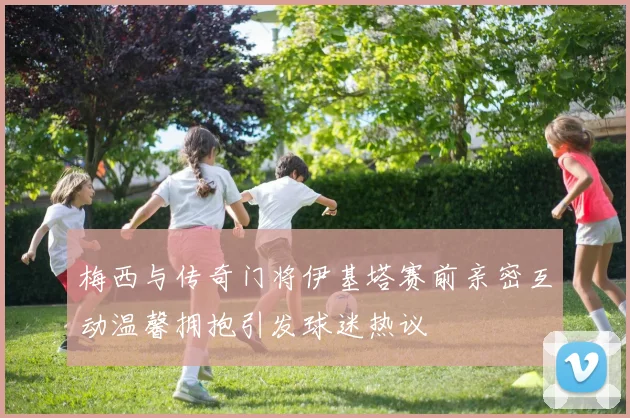 梅西与传奇门将伊基塔赛前亲密互动温馨拥抱引发球迷热议