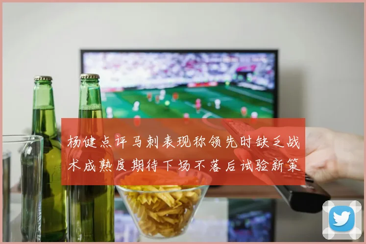 杨健点评马刺表现称领先时缺乏战术成熟度期待下场不落后试验新策略