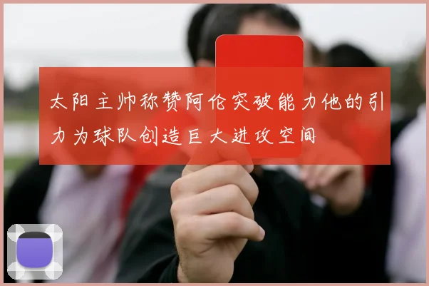 太阳主帅称赞阿伦突破能力他的引力为球队创造巨大进攻空间
