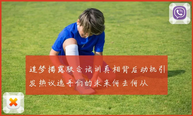 追梦揭露联合试训真相背后动机引发热议选手们的未来何去何从