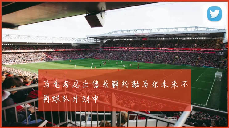 马竞考虑出售或解约勒马尔未来不再球队计划中
