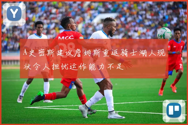 A史密斯建议詹姆斯重返骑士湖人现状令人担忧运作能力不足
