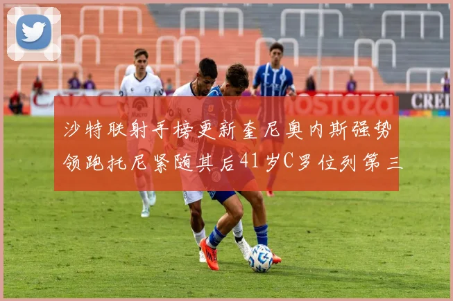 沙特联射手榜更新奎尼奥内斯强势领跑托尼紧随其后41岁C罗位列第三