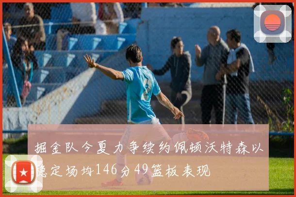 掘金队今夏力争续约佩顿沃特森以稳定场均146分49篮板表现