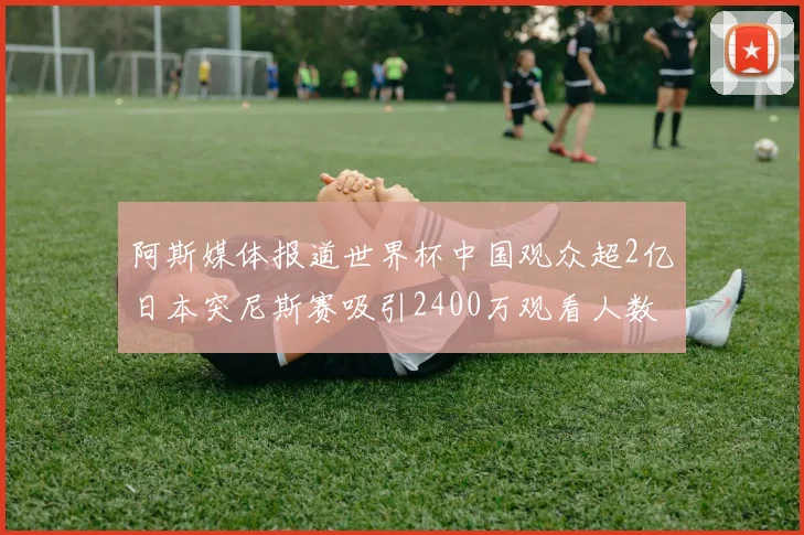 阿斯媒体报道世界杯中国观众超2亿日本突尼斯赛吸引2400万观看人数