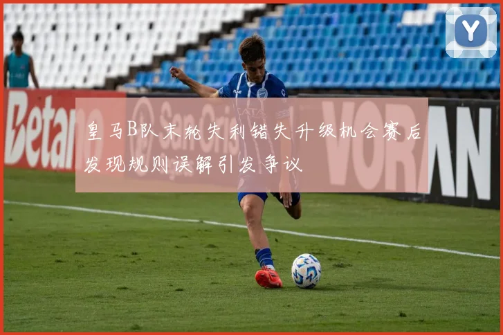 皇马B队末轮失利错失升级机会赛后发现规则误解引发争议