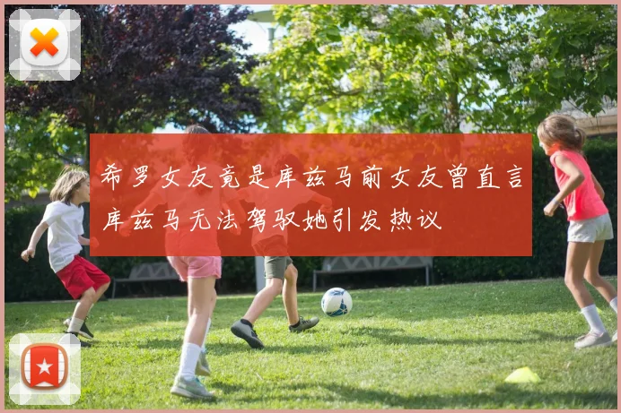 希罗女友竟是库兹马前女友曾直言库兹马无法驾驭她引发热议