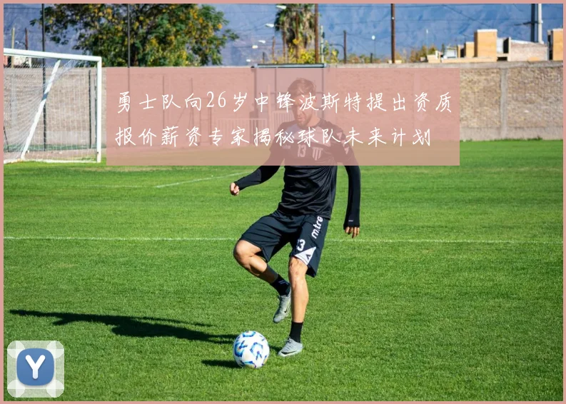 勇士队向26岁中锋波斯特提出资质报价薪资专家揭秘球队未来计划