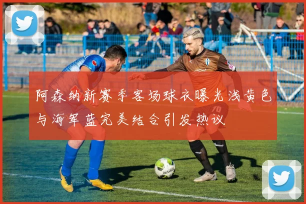 阿森纳新赛季客场球衣曝光浅黄色与海军蓝完美结合引发热议
