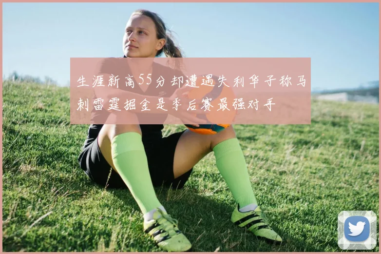 生涯新高55分却遭遇失利华子称马刺雷霆掘金是季后赛最强对手