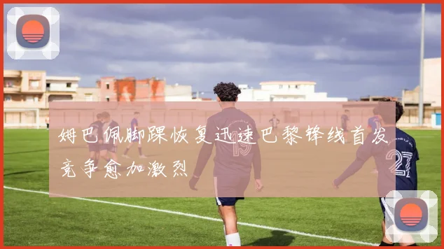 姆巴佩脚踝恢复迅速巴黎锋线首发竞争愈加激烈