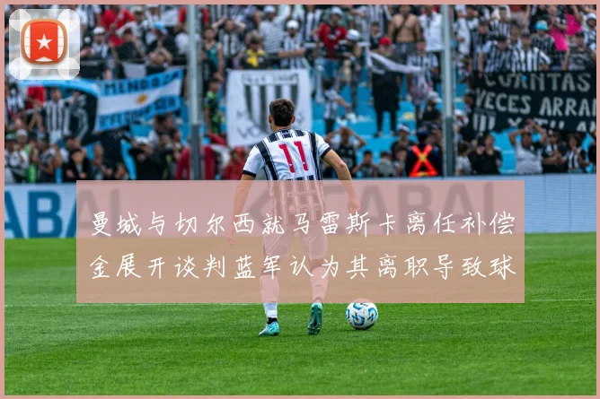 曼城与切尔西就马雷斯卡离任补偿金展开谈判蓝军认为其离职导致球队崩盘
