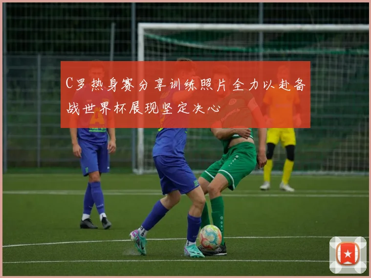 C罗热身赛分享训练照片全力以赴备战世界杯展现坚定决心