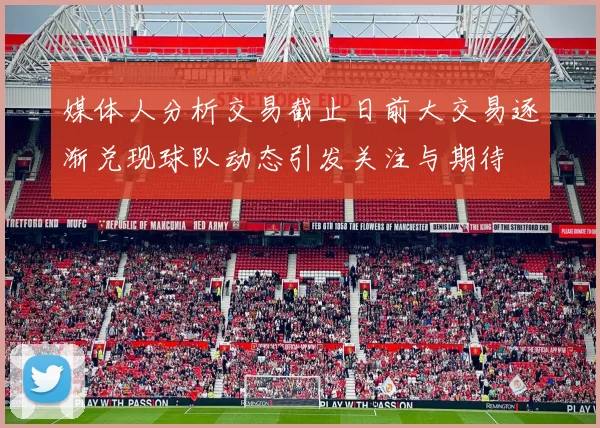 媒体人分析交易截止日前大交易逐渐兑现球队动态引发关注与期待