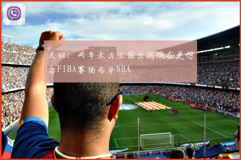 文班：两年未为法国出战现在更想念FIBA赛场而非NBA