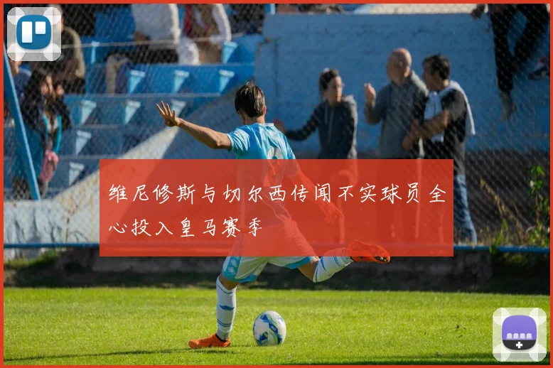 维尼修斯与切尔西传闻不实球员全心投入皇马赛季
